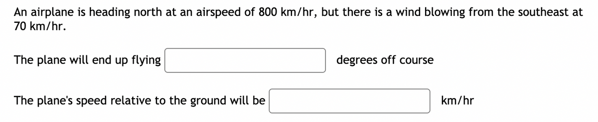 An airplane is heading north at an airspeed of 800 km/hr, but there is a wind blowing from the southeast at
70 km/hr.
The plane will end up flying
degrees off course
The plane's speed relative to the ground will be
km/hr
