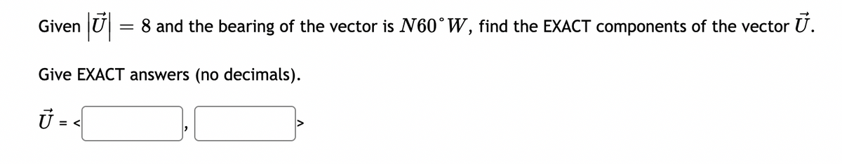 Given U = 8 and the bearing of the vector is N60°W, find the EXACT components of the vector U.
Give EXACT answers (no decimals).
U = <
