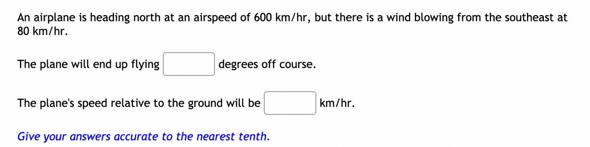 An airplane is heading north at an airspeed of 600 km/hr, but there is a wind blowing from the southeast at
80 km/hr.
The plane will end up flying
degrees off course.
The plane's speed relative to the ground will be
km/hr.
Give your answers accurate to the nearest tenth.
