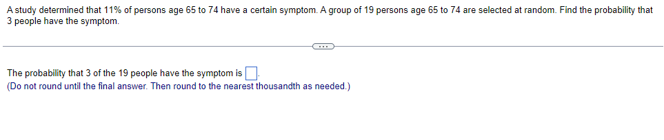 A study determined that 11% of persons age 65 to 74 have a certain symptom. A group of 19 persons age 65 to 74 are selected at random. Find the probability that
3 people have the symptom.
The probability that 3 of the 19 people have the symptom is
(Do not round until the final answer. Then round to the nearest thousandth as needed.)
