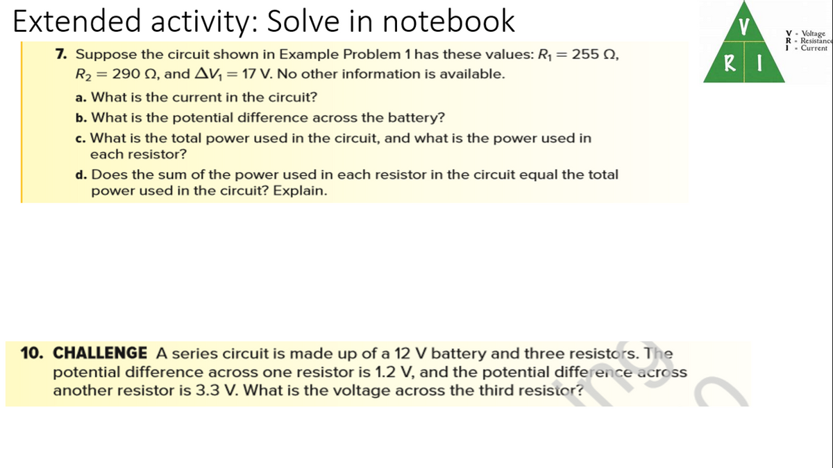 Extended activity: Solve in notebook
v - Voltage
R- Resistance
1- Current
7. Suppose the circuit shown in Example Problem 1 has these values: R¡ = 255 Q,
= 290 Q, and Av, = 17 V. No other information is available.
RI
R2
a. What is the current in the circuit?
b. What is the potential difference across the battery?
c. What is the total power used in the circuit, and what is the power used in
each resistor?
d. Does the sum of the power used in each resistor in the circuit equal the total
power used in the circuit? Explain.
10. CHALLENGE A series circuit is made up of a 12 V battery and three resistors. The
potential difference across one resistor is 1.2 V, and the potential difference across
another resistor is 3.3 V. What is the voltage across the third resistor?
