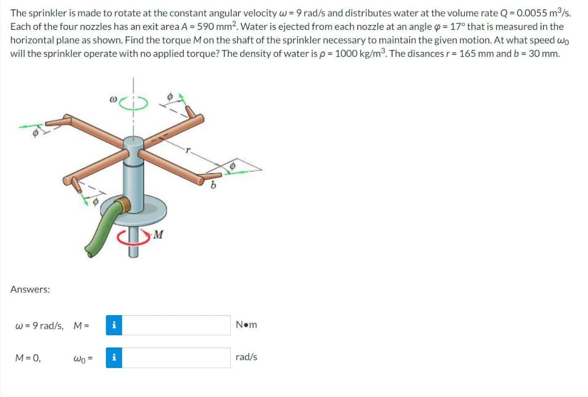 The sprinkler is made to rotate at the constant angular velocity w = 9 rad/s and distributes water at the volume rate Q = 0.0055 m³/s.
Each of the four nozzles has an exit area A = 590 mm². Water is ejected from each nozzle at an angle = 17° that is measured in the
horizontal plane as shown. Find the torque M on the shaft of the sprinkler necessary to maintain the given motion. At what speed wo
will the sprinkler operate with no applied torque? The density of water is p = 1000 kg/m³. The disances r = 165 mm and b = 30 mm.
(0
Ø
Answers:
w = 9 rad/s, M=
M = 0,
Wo=
i
M
b
N•m
rad/s