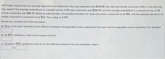 USA Today reports that the average expenditure on Valentine's Day was expected to be $100.89. Do male and female consumers differ in the amounts
they spend? The average expenditure in a sample survey of 58 male consumers was $133.97, and the average expenditure in a sample survey of 32
female consumers was $66.13. Based on past surveys, the standard deviation for male consumers is assumed to be $31, and the standard deviation for
female consumers is assumed to be $12. The z value is 2.576.
Round your answers to 2 decimal places.
a. What is the point estimate of the difference between the population mean expenditure for males and the population mean expenditure for females?
b. At 99% confidence, what is the margin of error?
c. Develop a 99% confidence interval for the difference between the two population means.
to
