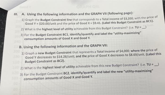 GRAPH
III. A. Using the following information and the GRAPH VII (following page):
1) Graph the Budget Constraint line that corresponds to a Total income of $3,200; with the price of
Good Y = $20.00/unit and the price of Good X = $9.41. (Label this Budget Constraint as BC1).
%3!
2) What is the highest level of utility achievable from this Budget Constraint? (i.e. TU =
3) For the Budget Constraint BC1, identify/quantify and label the "utility-maximizing"
consumption amounts of Good X and Good Y.
B. Using the following information and the GRAPH VII:
1) Graph a new Budget Constraint that represents a Total Income of $4,000; where the price of
Good Y decreases to $14.28/unit; and the price of Good X decreases to $8.69/unit. (Label this
Budget Constraint as BC2).
2) What is the highest level of utility achievable from this new Budget Constraint? (i.e. TU =)
%3D
3) For the Budget Constraint BC2, identify/quantify and label the new "utility-maximizing"
consumption amounts of Good X and Good Y.
