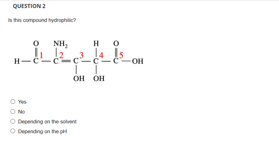 QUESTION 2
Is this compound hydrophilic?
NH,
H
Н— С— С —С-
|
|
ОН ОН
- С—ОН
Yes
No
Depending on the solvent
O Depending on the pH
