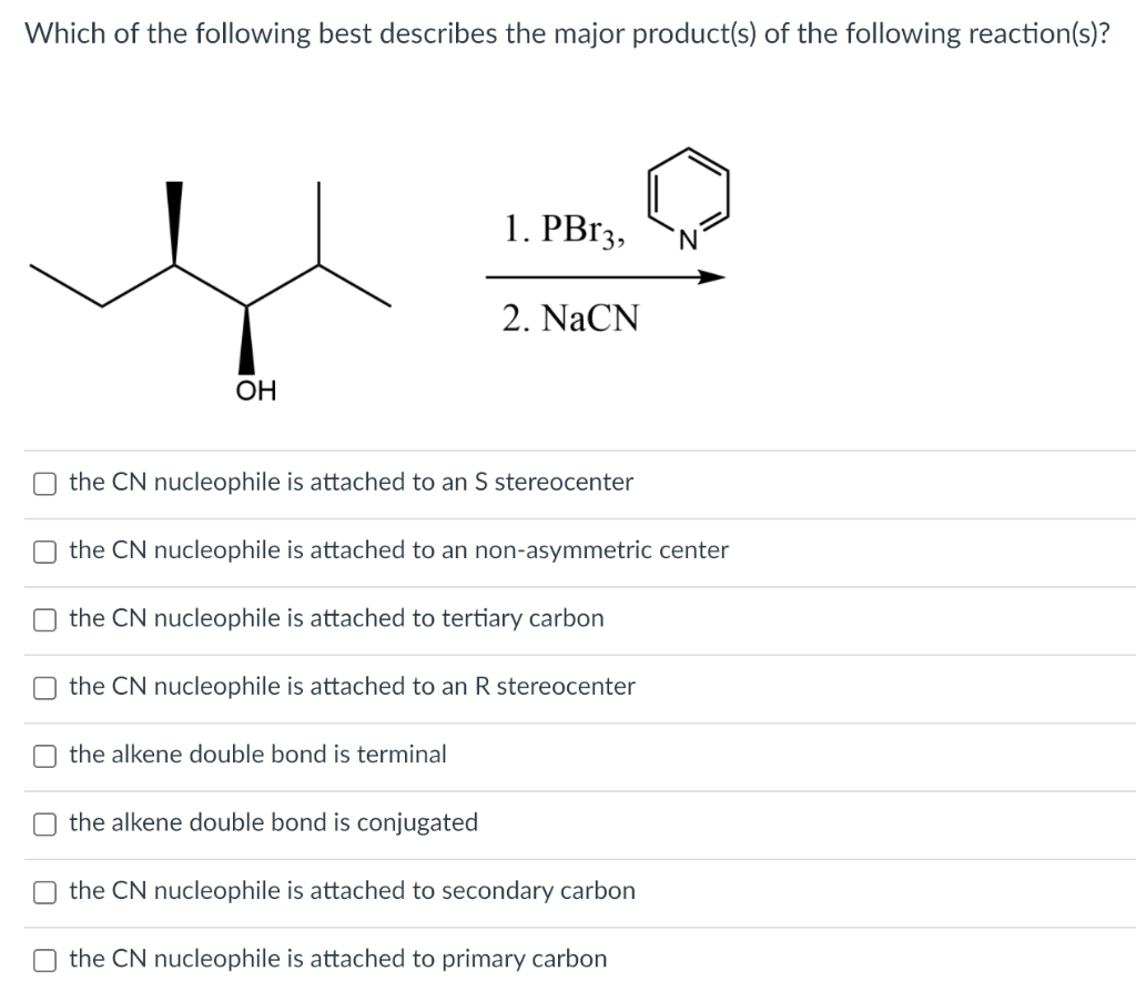 Which of the following best describes the major product(s) of the following reaction(s)?
1. PB13,
N,
2. NaCN
OH
the CN nucleophile is attached to an S stereocenter
the CN nucleophile is attached to an non-asymmetric center
the CN nucleophile is attached to tertiary carbon
the CN nucleophile is attached to an R stereocenter
the alkene double bond is terminal
the alkene double bond is conjugated
the CN nucleophile is attached to secondary carbon
the CN nucleophile is attached to primary carbon
