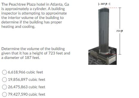 The Peachtree Plaza hotel in Atlanta, Ga
is approximately a cylinder. A building
inspector is attempting to approximate
the interior volume of the building to
determine if the building has proper
heating and cooling.
723
Determine the volume of the building
given that it has a height of 723 feet and
a diameter of 187 feet.
O 6,618,966 cubic feet
19,856,897 cubic feet
26,475,863 cubic feet
79,427,590 cubic feet
