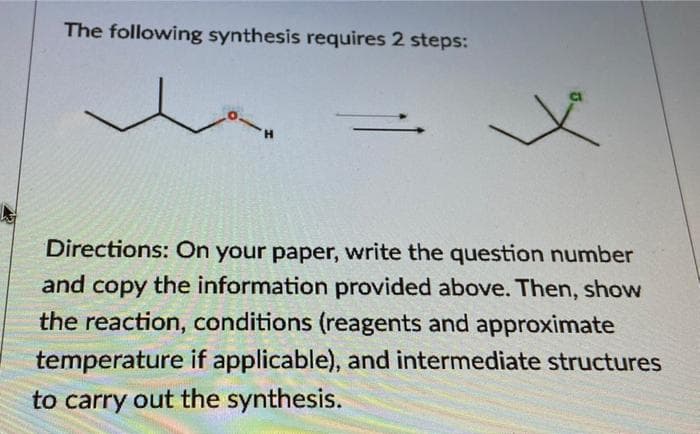 The following synthesis requires 2 steps:
H.
Directions: On your paper, write the question number
and copy the information provided above. Then, show
the reaction, conditions (reagents and approximate
temperature if applicable), and intermediate structures
to carry out the synthesis.

