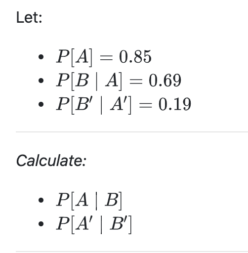 Let:
P[A] = 0.85
P[B| A] = 0.69
P[B' | A'] = 0.19
Calculate:
P[A| B]
P[A' | B']

