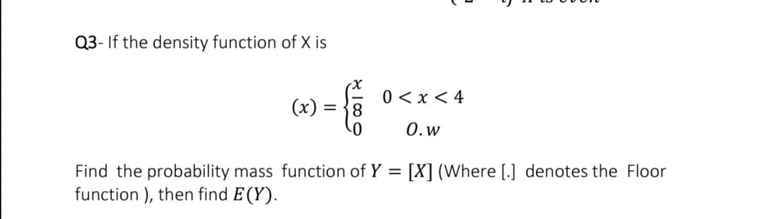 Q3- If the density function of X is
0 < x < 4
(x)
= 38
0.w
Find the probability mass function of Y =
function ), then find E (Y).
[X] (Where [.] denotes the Floor
