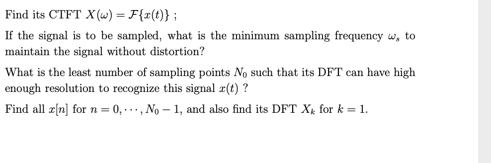 Find its CTFT X (w) = F{x(t)} ;
If the signal is to be sampled, what is the minimum sampling frequency w, to
maintain the signal without distortion?
What is the least number of sampling points No such that its DFT can have high
enough resolution to recognize this signal x(t) ?
Find all x[n] for n =
0, ·.., No – 1, and also find its DFT X for k = 1.
