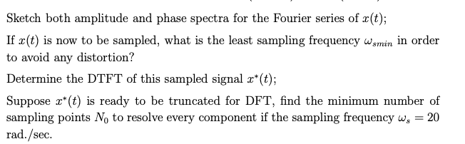 Sketch both amplitude and phase spectra for the Fourier series of x(t);
If x(t) is now to be sampled, what is the least sampling frequency wamin in order
to avoid any distortion?
Determine the DTFT of this sampled signal æ*(t);
Suppose r*(t) is ready to be truncated for DFT, find the minimum number of
sampling points No to resolve every component if the sampling frequency w, = 20
rad./sec.
