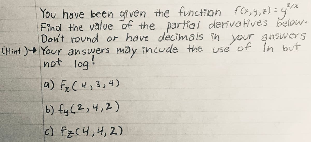f(x,y,z) = 4*
Eind the value of the partial derivotives below.
Don't round or have decimals in your answers
CHint )+ Your answers may incude the use' of In but
You have beeh given the function
not log:
a) fyC4,3,4)
b) fy (2,4,2)
c) fz(니,4, 2)
