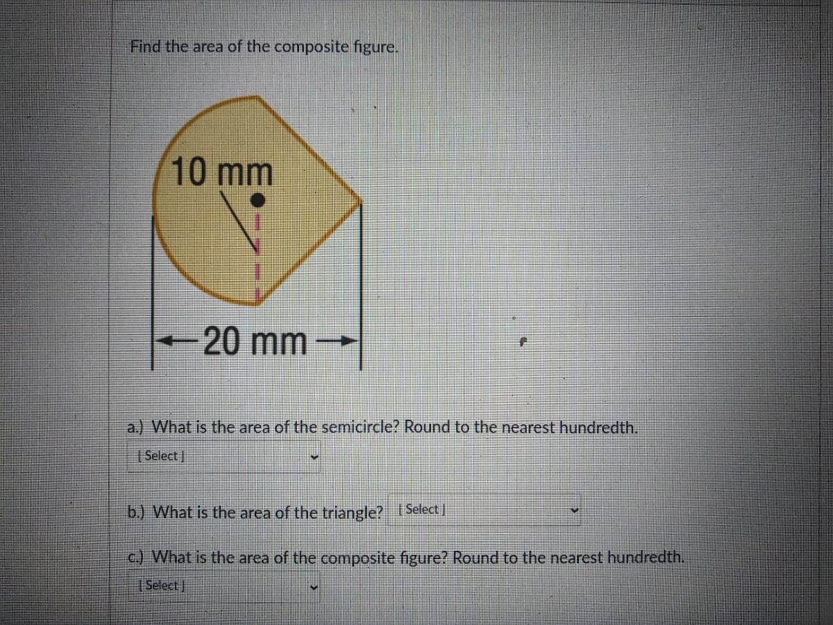 Find the area of the composite figure.
10 mm
20 mm
a.) What is the area of the semicircle? Round to the nearest hundredth.
| Select |
b) What is the area of the triangle? Select |
c.) What is the area of the composite figure? Round to the nearest hundredth.
Select
