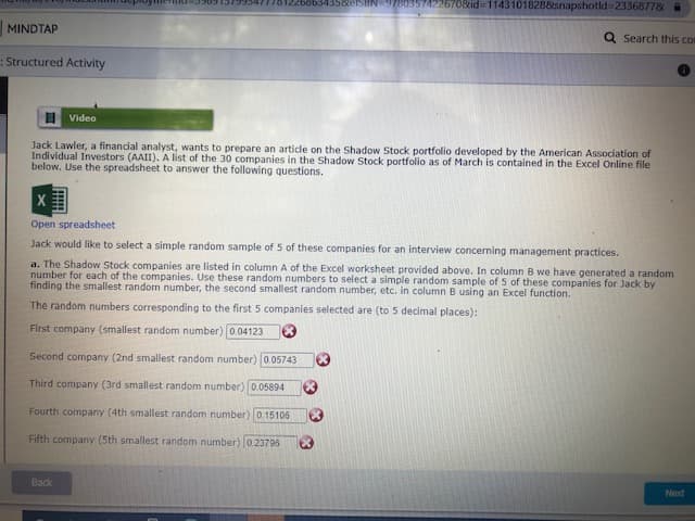 3586ISHN 97803574226708id 11431018288snapshotld32336877&
MINDTAP
Q Search this com
:Structured Activity
I Video
Jack Lawler, a financial analyst, wants to prepare an article on the Shadow Stock portfolio developed by the American Association of
Individual Investors (AAII). A list of the 30 companies in the Shadow Stock portfolio as of March is contained in the Excel Online file
below. Use the spreadsheet to answer the following questions.
Open spreadsheet
Jack would like to select a simple random sample of 5 of these companies for an interview concerning management practices.
a. The Shadow Stock companies are listed in column A of the Excel worksheet provided above. In column B we have generated a random
number for each of the companies. Use these random numbers to select a simple random sample of 5 of these companies for Jack by
finding the smallest random number, the second smallest random number, etc. in column B using an Excel function.
The random numbers corresponding to the first 5 companies selected are (to 5 decimal places):
First company (smallest random number)0.04123
Second company (2nd smallest random number) 0.05743
Third company (3rd smallest random number) 0.05894
Fourth company (4th smallest random number) 0 15106
Fifth company (5th smallest random number) 0.23796
Back
Next
