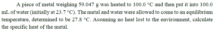 A piece of metal weighing 59.047 g was heated to 100.0 °C and then put it into 100.0
mL of water (initially at 23.7 °C). The metal and water were allowed to come to an equilibrium
temperature, determined to be 27.8 °C. Assuming no heat lost to the environment, calculate
the specific heat of the metal.
