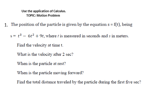 Use the application of Calculus.
TOPIC: Motion Problem
1. The position of the particle is given by the equation s = f(t), being
s= t3 - 6t? + 9t, where t is measured in seconds and s in meters.
Find the velocity at time t.
What is the velocity after 2 sec?
When is the particle at rest?
When is the particle moving forward?
Find the total distance traveled by the particle during the first five sec?
