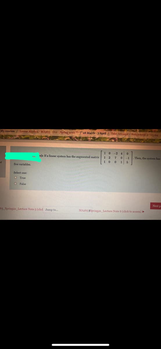 My courses/ Linear Algebra - MA265 - O12 Spring 2021 **/ 28 March - 3 April/ Take Attempt - Assignment 2- 05 04
1 0
-2 4
1 2 7 0-1
15
s): If a linear system has the augmented matrix
- Then, the system has
1 0
of
five variables.
Select one:
O True
O False
Next p
65 Springa1_Lecture Note 5 (elicd Jump to..
MA265 Spring21_Lecture Note 6 (click to access)
