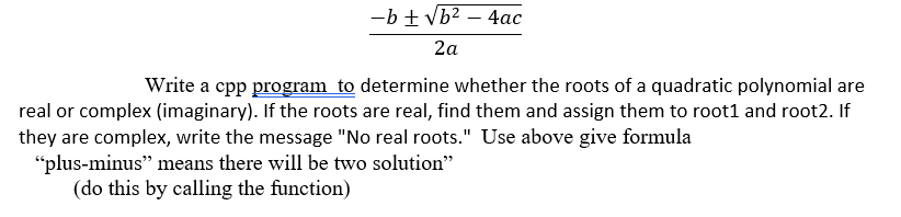 -b + vb2 – 4ac
2a
Write a cpp program to determine whether the roots of a quadratic polynomial are
real or complex (imaginary). If the roots are real, find them and assign them to root1 and root2. If
they are complex, write the message "No real roots." Use above give formula
"plus-minus" means there will be two solution"
(do this by calling the function)
