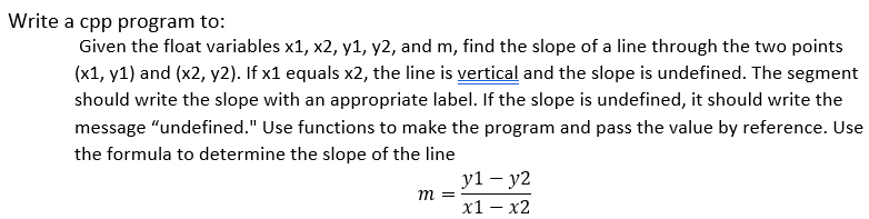 Write a cpp program to:
Given the float variables x1, x2, y1, y2, and m, find the slope of a line through the two points
(x1, y1) and (x2, y2). If x1 equals x2, the line is vertical and the slope is undefined. The segment
should write the slope with an appropriate label. If the slope is undefined, it should write the
message "undefined." Use functions to make the program and pass the value by reference. Use
the formula to determine the slope of the line
y1 — у2
m =
х1 — х2
