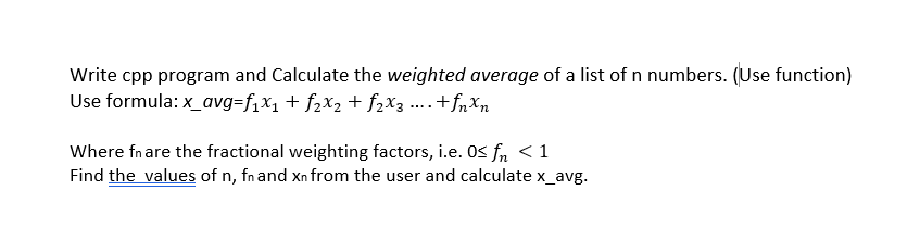 Write cpp program and Calculate the weighted average of a list of n numbers. (Use function)
Use formula: x_avg=f,x1+ f2x2 + f2X3 ....+fn Xn
Where fnare the fractional weighting factors, i.e. OS fn < 1
Find the values of n, fnand Xn from the user and calculate x_avg.
