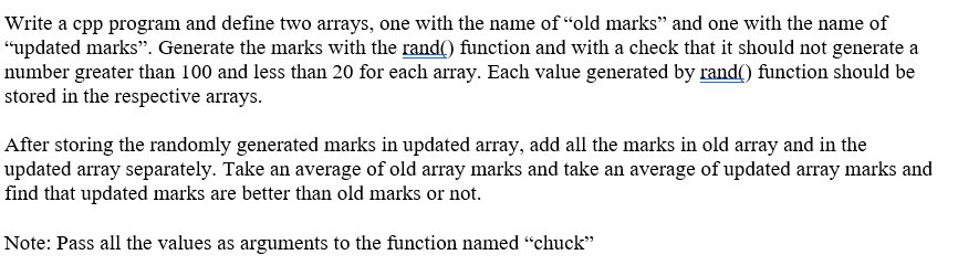 Write a cpp program and define two arrays, one with the name of “old marks" and one with the name of
“updated marks". Generate the marks with the rand() function and with a check that it should not generate a
number greater than 100 and less than 20 for each array. Each value generated by rand() function should be
stored in the respective arrays.
After storing the randomly generated marks in updated array, add all the marks in old array and in the
updated array separately. Take an average of old array marks and take an average of updated array marks and
find that updated marks are better than old marks or not.
Note: Pass all the values as arguments to the function named "chuck"
