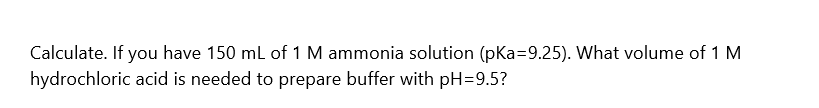 Calculate. If you have 150 ml of 1 M ammonia solution (pKa=9.25). What volume of 1 M
hydrochloric acid is needed to prepare buffer with pH=9.5?

