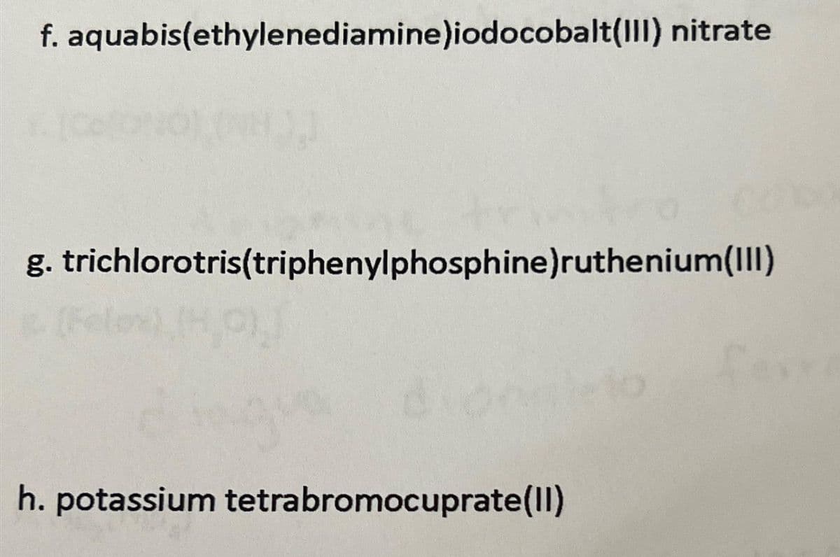 f. aquabis(ethylenediamine)iodocobalt(III) nitrate
g. trichlorotris(triphenylphosphine)ruthenium(III)
31
h. potassium tetrabromocuprate(II)