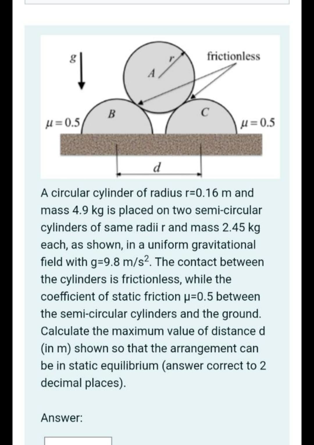 frictionless
1
A
B
µ = 0.5
H = 0.5
d
A circular cylinder of radius r=0.16 m and
mass 4.9 kg is placed on two semi-circular
cylinders of same radii r and mass 2.45 kg
each, as shown, in a uniform gravitational
field with g-9.8 m/s?. The contact between
the cylinders is frictionless, while the
coefficient of static friction µ=0.5 between
the semi-circular cylinders and the ground.
Calculate the maximum value of distance d
(in m) shown so that the arrangement can
be in static equilibrium (answer correct to 2
decimal places).
Answer:
