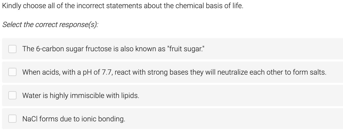 Kindly choose all of the incorrect statements about the chemical basis of life.
Select the correct response(s):
The 6-carbon sugar fructose is also known as "fruit sugar."
When acids, with a pH of 7.7, react with strong bases they will neutralize each other to form salts.
Water is highly immiscible with lipids.
NaCl forms due to ionic bonding.

