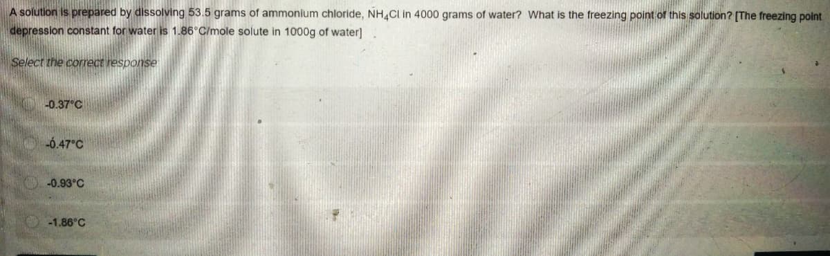 A solution is prepared by dissolving 53.5 grams of ammonium chloride, NH4CI in 4000 grams of water? What is the freezing point of this solution? [The freezing point
depression constant for water is 1.86°C/mole solute in 1000g of water]
Select the correct response
-0.37°C
-6.47°C
-0.93°C
-1.86°C
