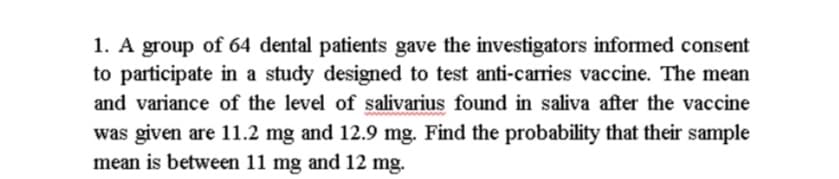 1. A group of 64 dental patients gave the investigators informed consent
to participate in a study designed to test anti-carries vaccine. The mean
and variance of the level of salivarius found in saliva after the vaccine
was given are 11.2 mg and 12.9 mg. Find the probability that their sample
mean is between 11 mg and 12 mg.
