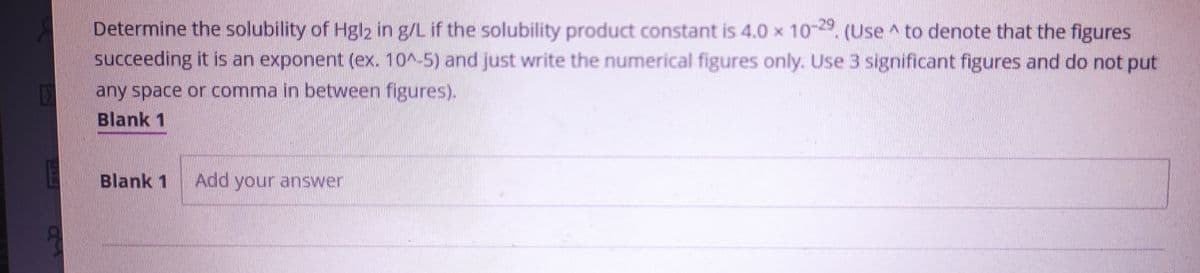 B
N
Determine the solubility of Hgl2 in g/L if the solubility product constant is 4.0 x 10-29. (Use to denote that the figures
succeeding it is an exponent (ex. 10^-5) and just write the numerical figures only. Use 3 significant figures and do not put
any space or comma in between figures).
Blank 1
Blank 1 Add your answer