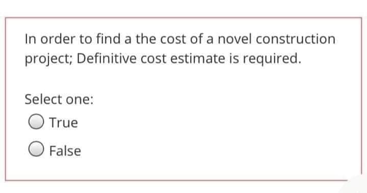 In order to find a the cost of a novel construction
project; Definitive cost estimate is required.
Select one:
O True
False
