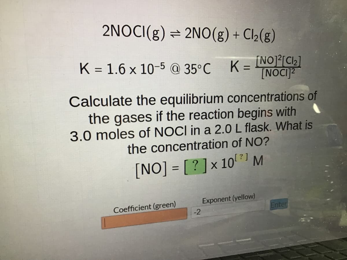 2NOCI(g) ⇒ 2NO(g) + Cl₂(g)
K = 1.6 x 10-5 @ 35°C K=
Calculate the equilibrium concentrations of
the gases if the reaction begins with
3.0 moles of NOCI in a 2.0 L flask. What is
the concentration of NO?
[?]
[NO] = [?] x 10 M
Coefficient (green)
-2
[NO]²[C1₂]
[NOCI]2
Exponent (yellow)
Enter