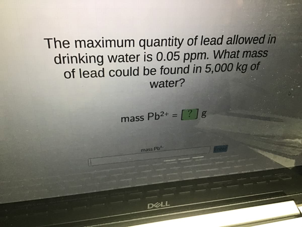 The maximum quantity of lead allowed in
drinking water is 0.05 ppm. What mass
of lead could be found in 5,000 kg of
water?
mass Pb2+ = [?] g
mass Pb²-
DELL
Enter