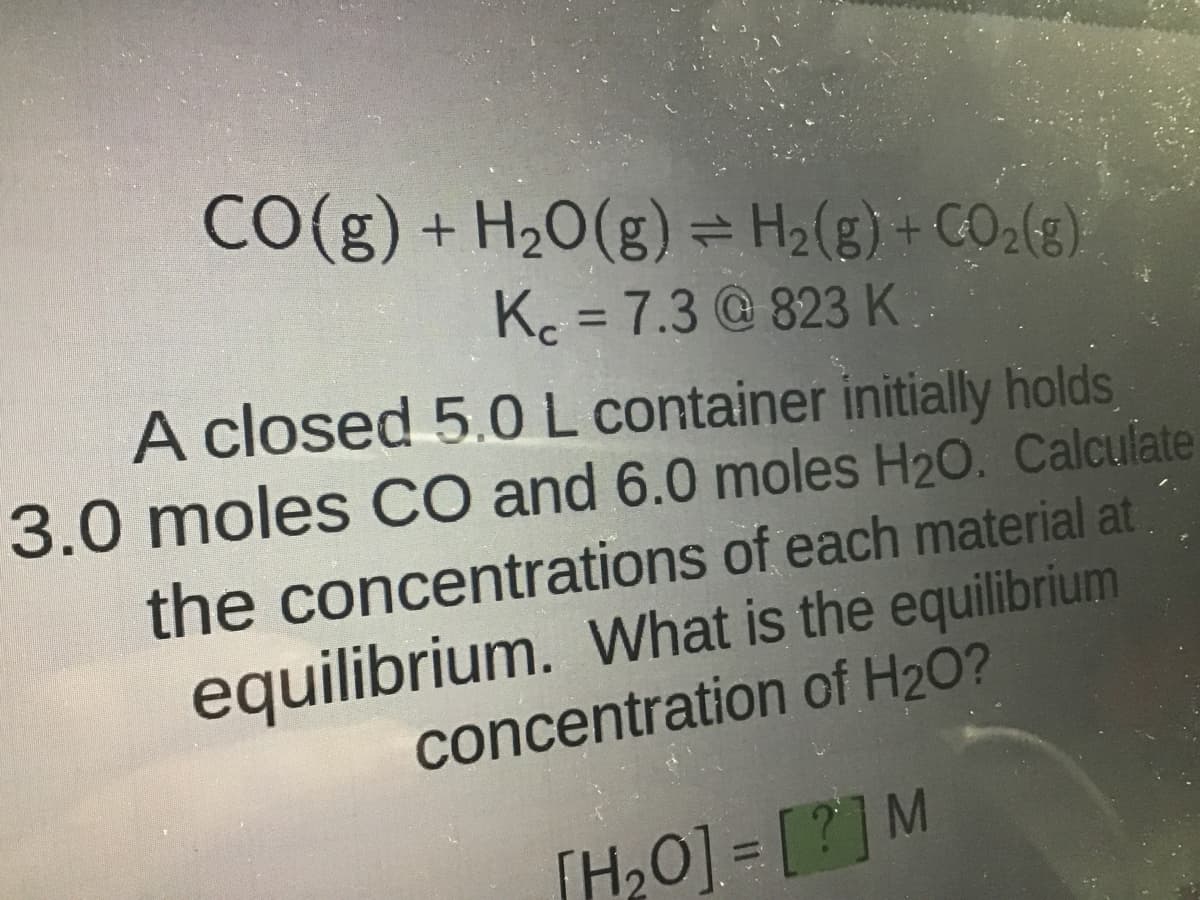 CO(g) + H₂O(g) ⇒ H₂(g) + CO₂(g)
K = 7.3@823 K
A closed 5.0 L container initially holds
3.0 moles CO and 6.0 moles H2O. Calculate
the concentrations of each material at
equilibrium. What is the equilibrium
concentration of H₂O?
[H₂O] = [?] M