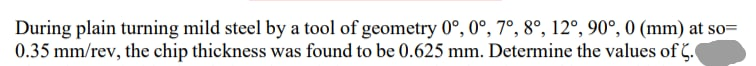 During plain turning mild steel by a tool of geometry 0°, 0°, 7°, 8°, 12°, 90°, 0 (mm) at so=
0.35 mm/rev, the chip thickness was found to be 0.625 mm. Determine the values of C.
