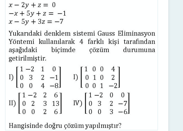 x - 2y + z = 0
-x + 5y + z = -1
%3D
|
Yukarıdaki denklem sistemi Gauss Eliminasyon
Yöntemi kullanılarak 4 farklı kişi tarafından
aşağıdaki
getirilmiştir.
biçimde
çözüm
durumuna
1-2 1
100
4
I) |0 3
0 0
I) | 0 1 0
0 0 1 -2]
2 -1
2
4 -8
[1-2 0
IV) | 0 3
0 0 3 -6]
1-2 2
|
II) | 0 2
3 13
2 -7
2 6.
Hangisinde doğru çözüm yapılmıştır?
