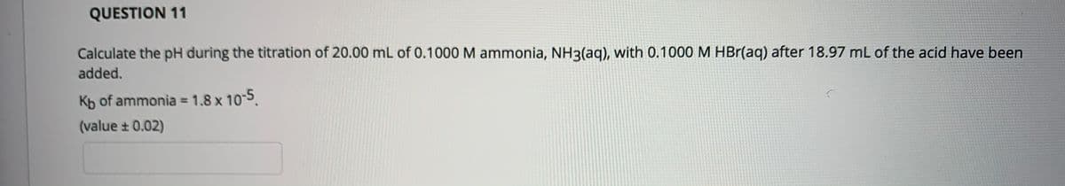 QUESTION 11
Calculate the pH during the titration of 20.00 mL of 0.1000 M ammonia, NH3(aq), with 0.1000 M HBr(aq) after 18.97 mL of the acid have been
added.
Kb of ammonia = 1.8 x 10-5.
%3D
(value + 0.02)
