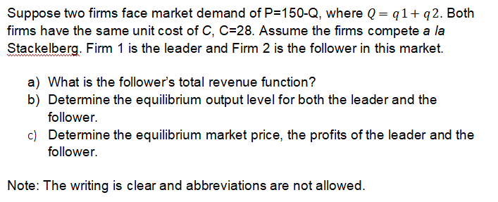 Suppose two firms face market demand of P=150-Q, where Q = q1+q2. Both
firms have the same unit cost of C, C=28. Assume the firms compete a la
Stackelberg. Firm 1 is the leader and Firm 2 is the follower in this market.
a) What is the follower's total revenue function?
b) Determine the equilibrium output level for both the leader and the
follower.
c) Determine the equilibrium market price, the profits of the leader and the
follower.
Note: The writing is clear and abbreviations are not allowed.
