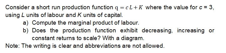 Consider a short run production function q = cL+ K where the value for c = 3,
using L units of labour and K units of capital.
a) Compute the marginal product of labour.
b) Does the production function exhibit decreasing, increasing or
constant returns to scale? With a diagram.
Note: The writing is clear and abbreviations are not allowed.
