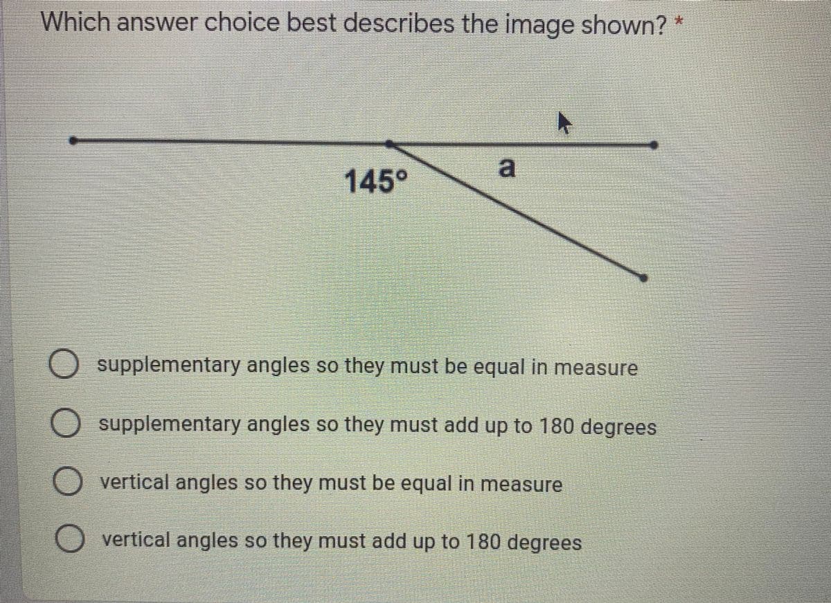 Which answer choice best describes the image shown? *
145°
O supplementary angles so they must be equal in measure
O supplementary angles so they must add up to 180 degrees
vertical angles so they must be equal in measure
O vertical angles so they must add up to 180 degrees
