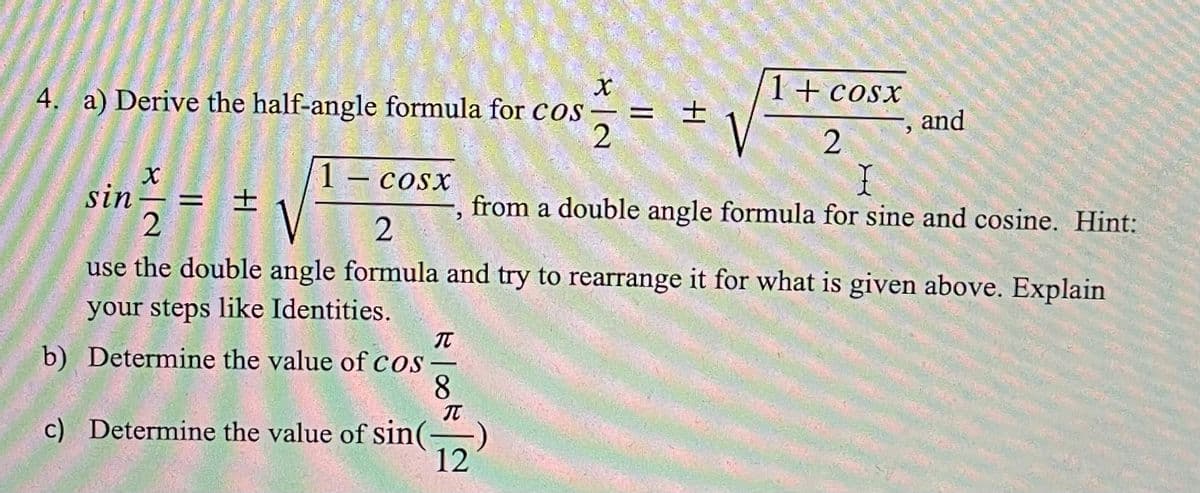 4. a) Derive the half-angle formula for cos – =
1+cosx
士
and
1 – cosx
-
sin-
= 土
from a double angle formula for sine and cosine. Hint:
use the double angle formula and try to rearrange it for what is given above. Explain
your steps like Identities.
b) Determine the value of cos
8.
IT
c) Determine the value of sin(-
12
