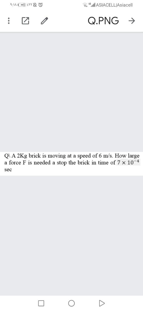 9:1A 4 %YY N O
a ill ASIACELLJAsiacell
Q.PNG
->
Q\A 2Kg brick is moving at a speed of 6 m/s. How large
a force F is needed a stop the brick in time of 7 x 10-4
sec
