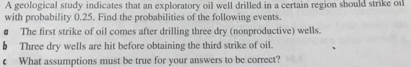 A geological study indicates that an exploratory oil well drilled in a certain region should strike oil
with probability 0.25. Find the probabilities of the following events.
a The first strike of oil comes after drilling three dry (nonproductive) wells.
b Three dry wells are hit before obtaining the third strike of oil.
C What assumptions must be true for your answers to be correct?
