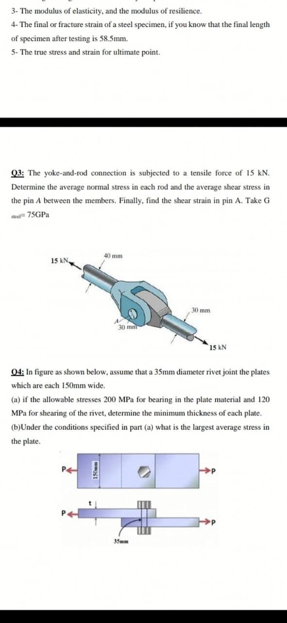 3- The modulus of elasticity, and the modulus of resilience.
4- The final or fracture strain of a steel specimen, if you know that the final length
of specimen after testing is 58.5mm.
5- The true stress and strain for ultimate point.
Q3: The yoke-and-rod connection is subjected to a tensile force of 15 kN.
Determine the average normal stress in each rod and the average shear stress in
the pin A between the members. Finally, find the shear strain in pin A. Take G
steel= 75GPA
40 mm
15 kN.
30 mm
30 mm
15 kN
04: In figure as shown below, assume that a 35mm diameter rivet joint the plates
which are each 150mm wide.
(a) if the allowable stresses 200 MPa for bearing in the plate material and 120
MPa for shearing of the rivet, determine the minimum thickness of each plate.
(b)Under the conditions specified in part (a) what is the largest average stress in
the plate.
35mm
