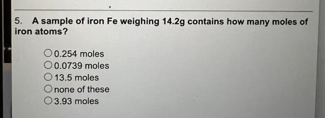 5. A sample of iron Fe weighing 14.2g contains how many moles of
iron atoms?
O 0.254 moles
O0.0739 moles
O 13.5 moles
O none of these
O 3.93 moles