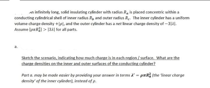 An infinitely long, solid insulating cylinder with radius Ra is placed concentric within a
conducting cylindrical shell of inner radius R, and outer radius Re. The inner cylinder has a uniform
volume charge density +[pl, and the outer cylinder has a net linear charge density of -3121.
Assume Ip Rål> 132 for all parts.
a.
Sketch the scenario, indicating how much charge is in each region/surface. What are the
charge densities on the inner and outer surfaces of the conducting cylinder?
Part a. may be made easier by providing your answer in terms A' = pRa (the 'linear charge
density' of the inner cylinder), instead of p.