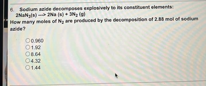 6. Sodium azide decomposes explosively to its constituent elements:
2NaN3(s) ---> 2Na (s) + 3N2 (9)
How many moles of N₂ are produced by the decomposition of 2.88 mol of sodium
azide?
00.960
01.92
08.64
04.32
01.44